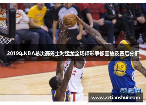 2019年NBA总决赛勇士对猛龙全场精彩录像回放及赛后分析