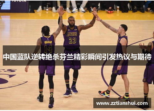 中国蓝队逆转绝杀芬兰精彩瞬间引发热议与期待